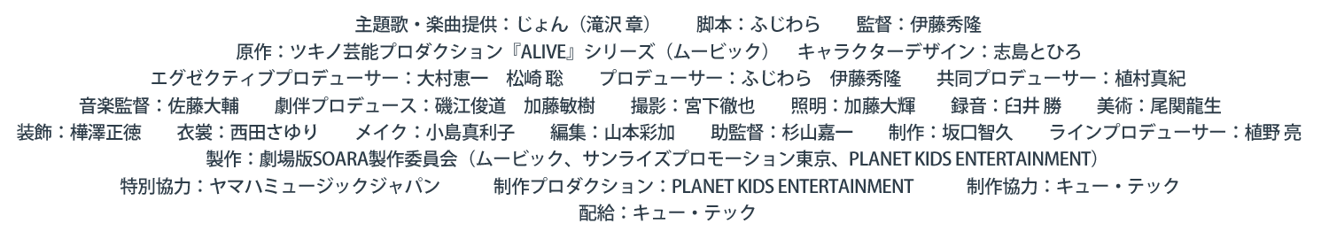 主題歌・楽曲提供：じょん（滝沢 章）　　脚本：ふじわら　　監督：伊藤秀隆　　原作：ツキノ芸能プロダクション『ALIVE』シリーズ（ムービック）　キャラクターデザイン：志島とひろ　　エグゼクティブプロデューサー：大村恵一　松崎 聡　　プロデューサー：ふじわら　伊藤秀隆　　共同プロデューサー：植村真紀　　音楽監督：佐藤大輔　　劇伴プロデュース：磯江俊道　加藤敏樹　　撮影：宮下徹也　　照明：加藤大輝　　録音：臼井 勝　　美術：尾関龍生　　装飾：樺澤正徳　　衣裳：西田さゆり　　メイク：小島真利子　　編集：山本彩加　　助監督：杉山嘉一　　制作：坂口智久　　ラインプロデューサー：植野 亮　　製作：劇場版SOARA製作委員会（ムービック、サンライズプロモーション東京、PLANET K IDS E NTERTAINMENT）
                特別協力：ヤマハミュージックジャパン　　　制作プロダクション：PLANET K IDS E NTERTAINMENT　　　制作協力：キュー・テック　　配給：キュー・テック