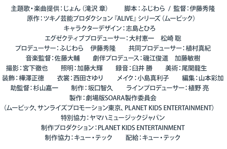 主題歌・楽曲提供：じょん（滝沢 章）　　脚本：ふじわら　　監督：伊藤秀隆　　原作：ツキノ芸能プロダクション『ALIVE』シリーズ（ムービック）　キャラクターデザイン：志島とひろ　　エグゼクティブプロデューサー：大村恵一　松崎 聡　　プロデューサー：ふじわら　伊藤秀隆　　共同プロデューサー：植村真紀　　音楽監督：佐藤大輔　　劇伴プロデュース：磯江俊道　加藤敏樹　　撮影：宮下徹也　　照明：加藤大輝　　録音：臼井 勝　　美術：尾関龍生　　装飾：樺澤正徳　　衣裳：西田さゆり　　メイク：小島真利子　　編集：山本彩加　　助監督：杉山嘉一　　制作：坂口智久　　ラインプロデューサー：植野 亮　　製作：劇場版SOARA製作委員会（ムービック、サンライズプロモーション東京、PLANET K IDS E NTERTAINMENT）
                特別協力：ヤマハミュージックジャパン　　　制作プロダクション：PLANET K IDS E NTERTAINMENT　　　制作協力：キュー・テック　　配給：キュー・テック